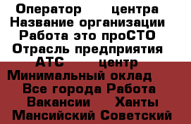 Оператор Call-центра › Название организации ­ Работа-это проСТО › Отрасль предприятия ­ АТС, call-центр › Минимальный оклад ­ 1 - Все города Работа » Вакансии   . Ханты-Мансийский,Советский г.